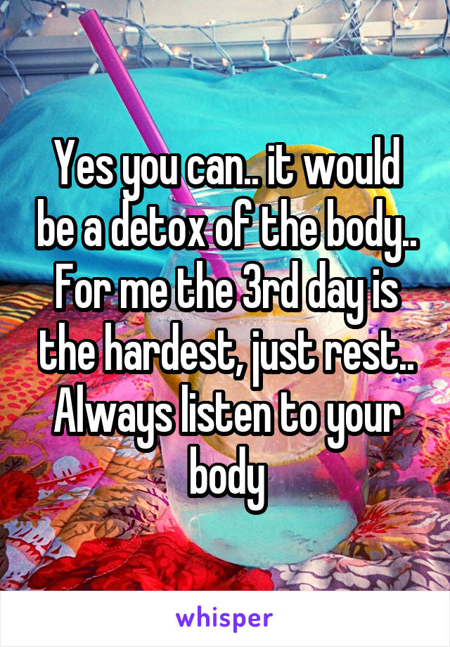 Yes you can.. it would be a detox of the body.. For me the 3rd day is the hardest, just rest.. Always listen to your body
