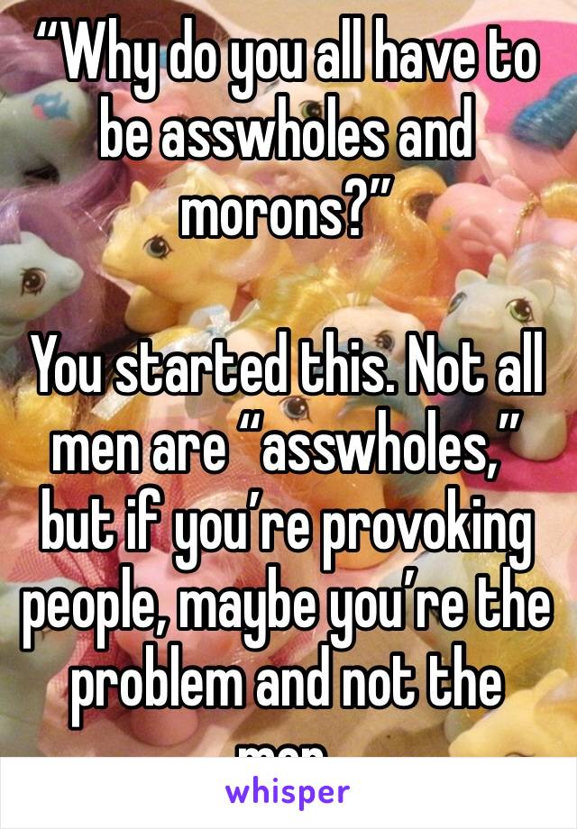 “Why do you all have to be asswholes and morons?”

You started this. Not all men are “asswholes,” but if you’re provoking people, maybe you’re the problem and not the men.