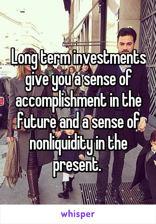 Long term investments give you a sense of accomplishment in the future and a sense of nonliquidity in the present. 