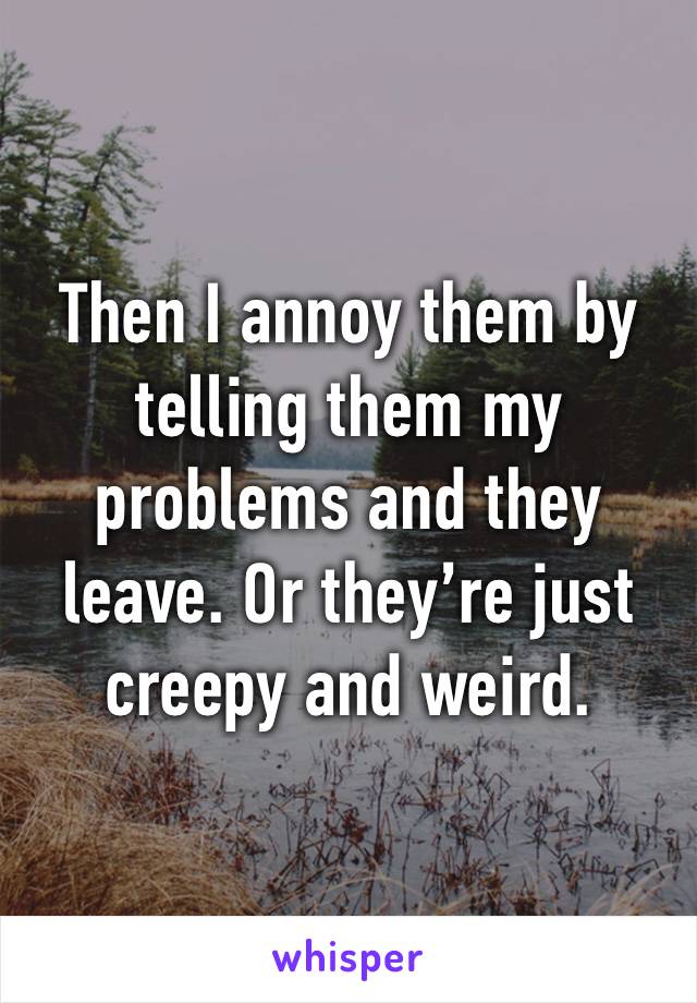 Then I annoy them by telling them my problems and they leave. Or they’re just creepy and weird.