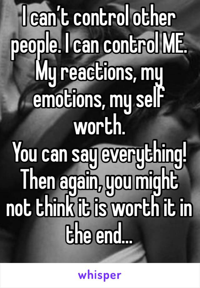 I can’t control other people. I can control ME. My reactions, my emotions, my self worth.
You can say everything!Then again, you might not think it is worth it in the end...