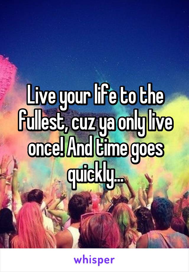 Live your life to the fullest, cuz ya only live once! And time goes quickly...