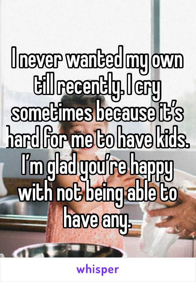 I never wanted my own till recently. I cry sometimes because it’s hard for me to have kids. I’m glad you’re happy with not being able to have any. 