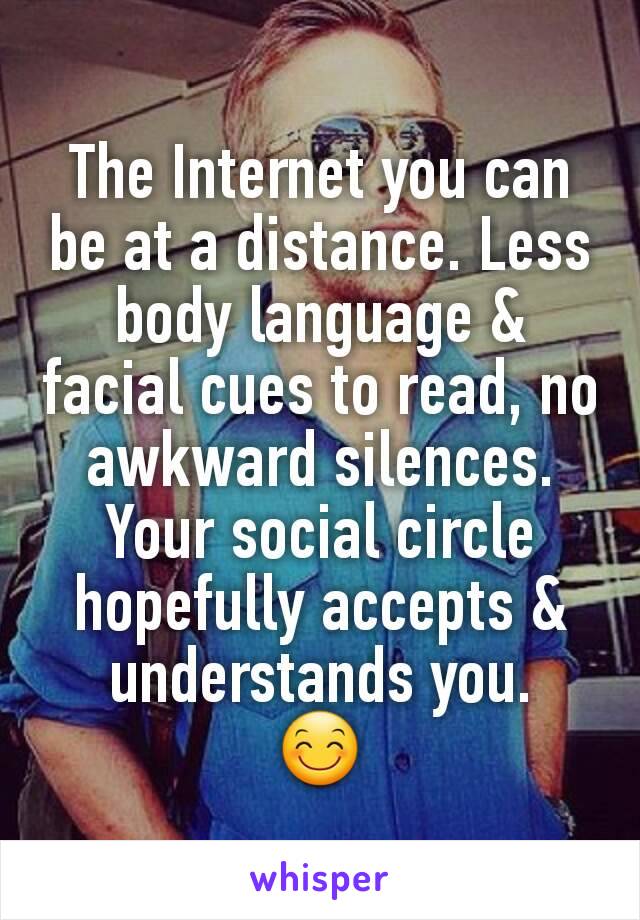 The Internet you can be at a distance. Less body language & facial cues to read, no awkward silences. Your social circle hopefully accepts & understands you.
😊