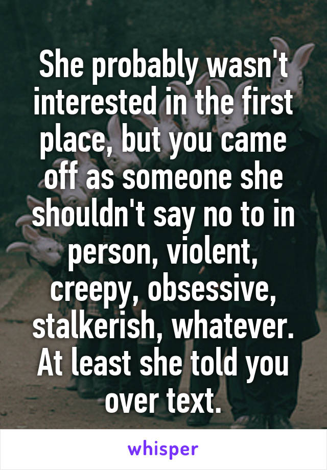 She probably wasn't interested in the first place, but you came off as someone she shouldn't say no to in person, violent, creepy, obsessive, stalkerish, whatever. At least she told you over text.