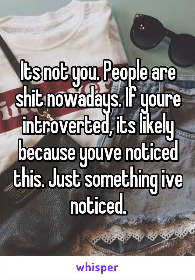 Its not you. People are shit nowadays. If youre introverted, its likely because youve noticed this. Just something ive noticed.