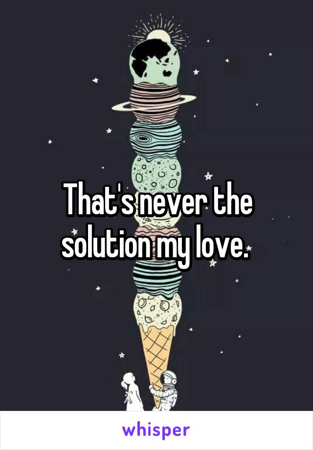 That's never the solution my love. 