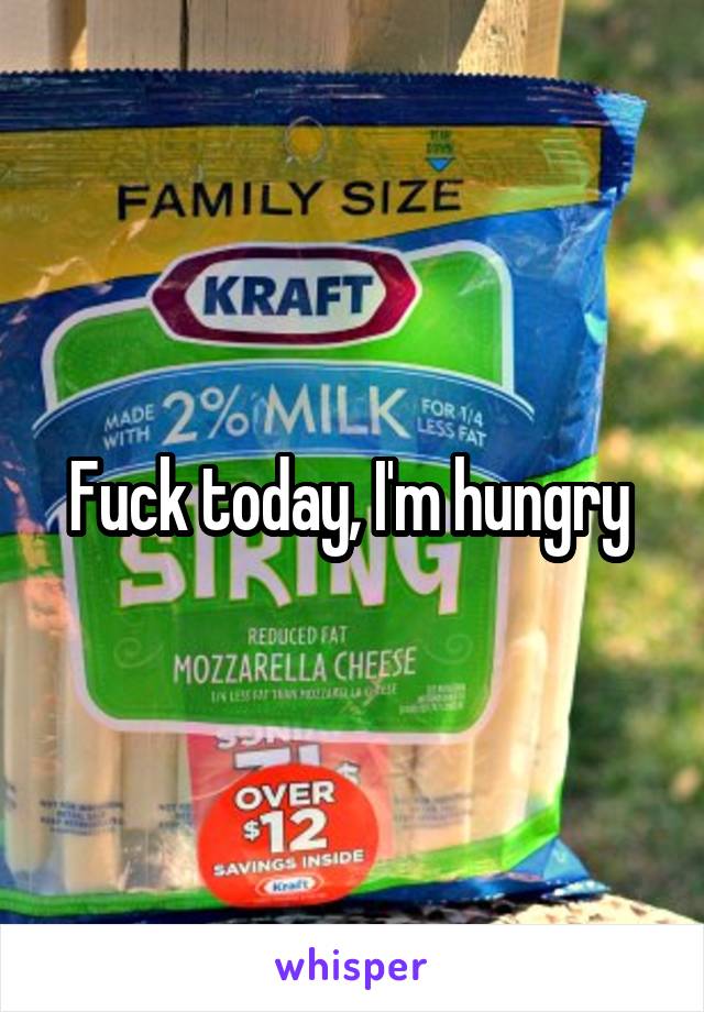 Fuck today, I'm hungry 