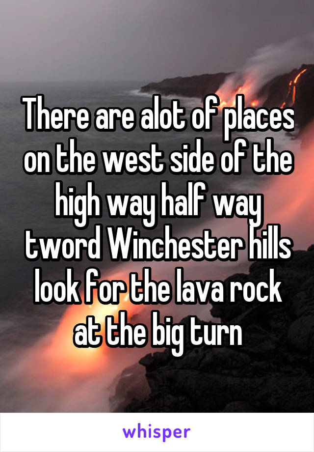 There are alot of places on the west side of the high way half way tword Winchester hills look for the lava rock at the big turn
