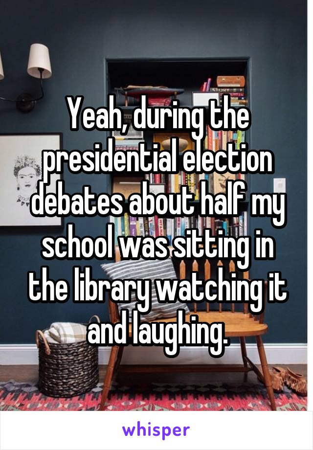 Yeah, during the presidential election debates about half my school was sitting in the library watching it and laughing.