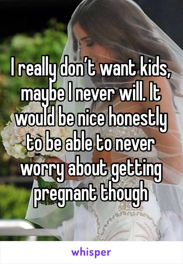 I really don’t want kids, maybe I never will. It would be nice honestly to be able to never worry about getting pregnant though