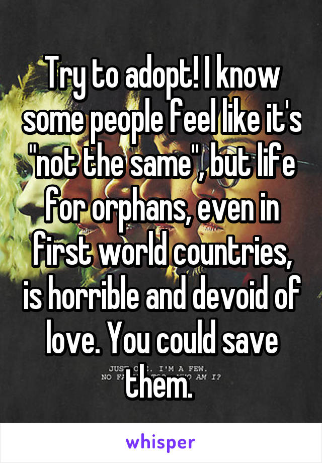 Try to adopt! I know some people feel like it's "not the same", but life for orphans, even in first world countries, is horrible and devoid of love. You could save them. 