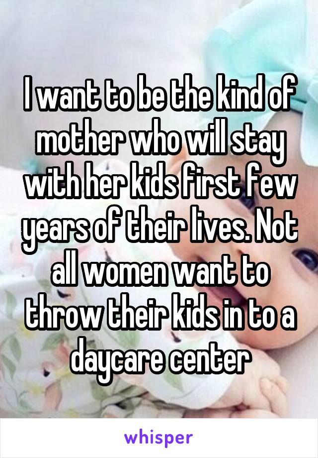 I want to be the kind of mother who will stay with her kids first few years of their lives. Not all women want to throw their kids in to a daycare center