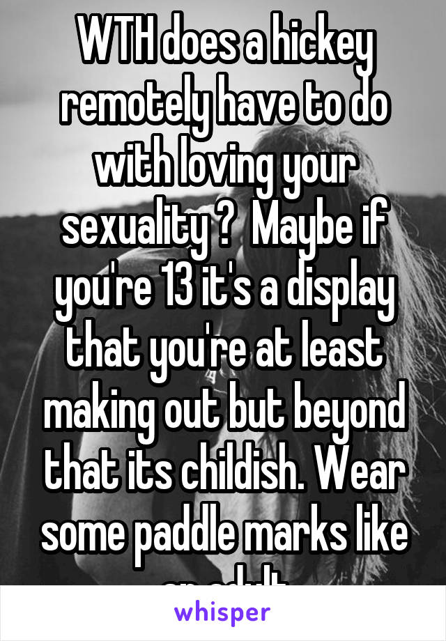 WTH does a hickey remotely have to do with loving your sexuality ?  Maybe if you're 13 it's a display that you're at least making out but beyond that its childish. Wear some paddle marks like an adult