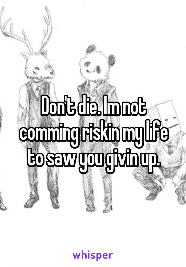 Don't die. Im not comming riskin my life to saw you givin up.