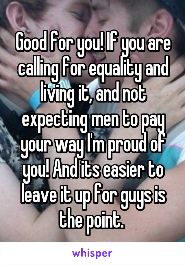 Good for you! If you are calling for equality and living it, and not expecting men to pay your way I'm proud of you! And its easier to leave it up for guys is the point. 