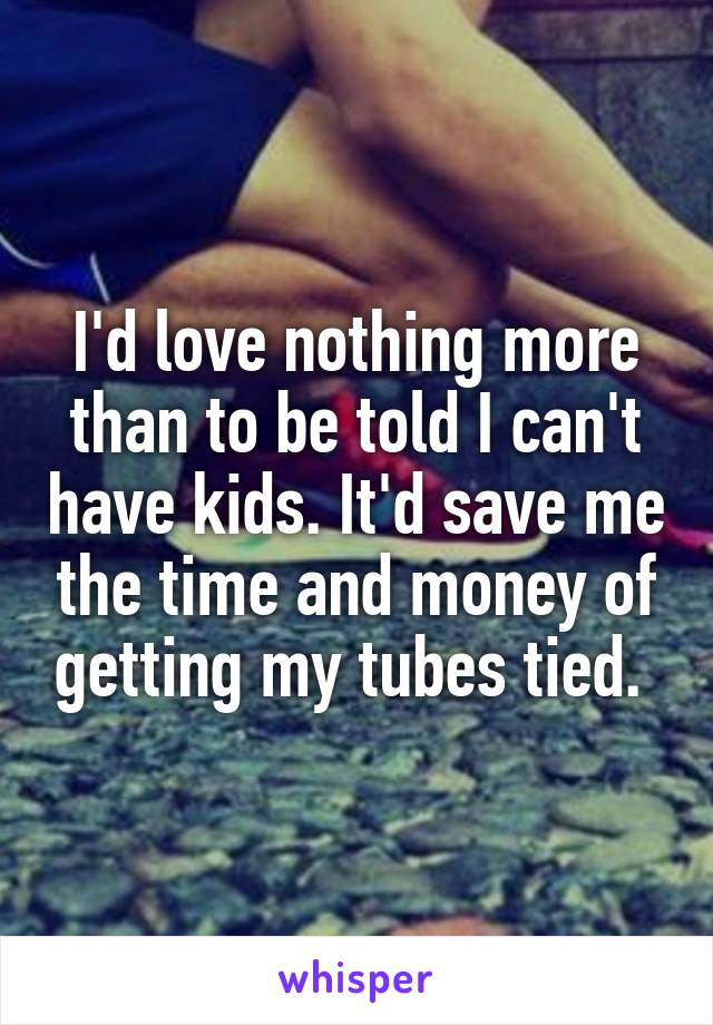 I'd love nothing more than to be told I can't have kids. It'd save me the time and money of getting my tubes tied. 