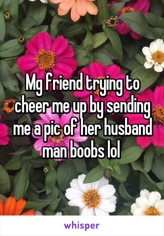 Mg friend trying to cheer me up by sending me a pic of her husband man boobs lol 