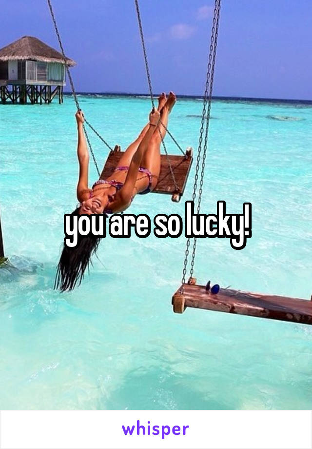 you are so lucky!