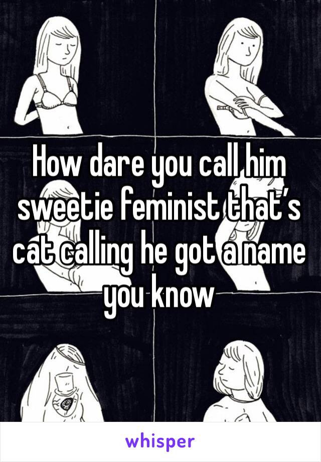 How dare you call him sweetie feminist that’s cat calling he got a name you know