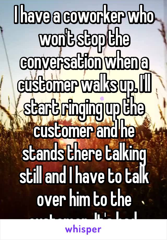 I have a coworker who won't stop the conversation when a customer walks up. I'll start ringing up the customer and he stands there talking still and I have to talk over him to the customer. It's bad.