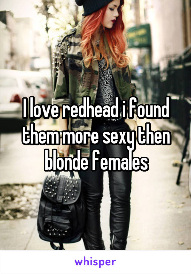 I love redhead i found them more sexy then blonde females
