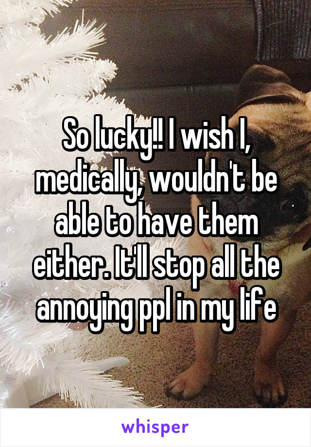 So lucky!! I wish I, medically, wouldn't be able to have them either. It'll stop all the annoying ppl in my life