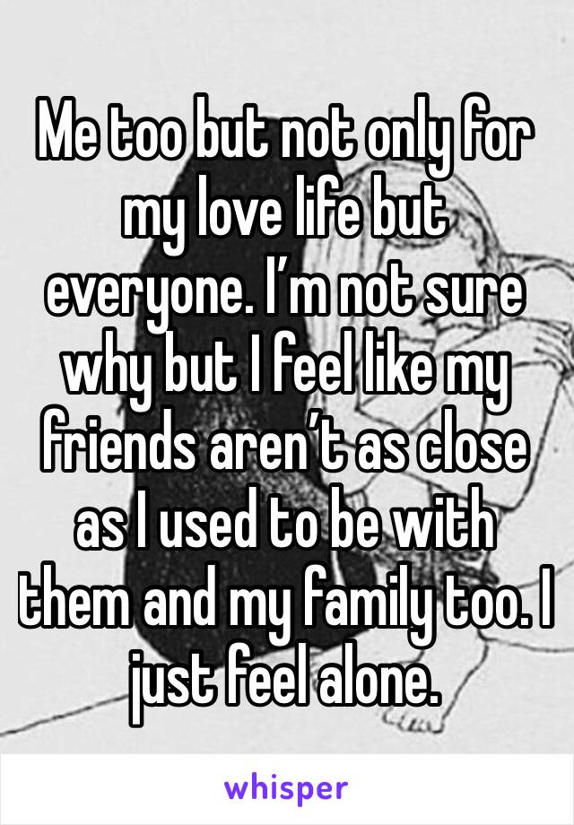 Me too but not only for my love life but everyone. I’m not sure why but I feel like my friends aren’t as close as I used to be with them and my family too. I just feel alone.