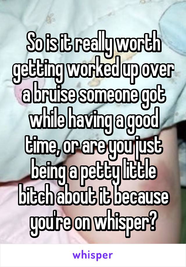 So is it really worth getting worked up over a bruise someone got while having a good time, or are you just being a petty little bitch about it because you're on whisper?