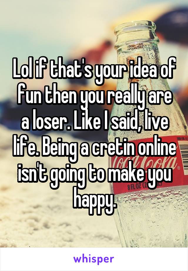 Lol if that's your idea of fun then you really are a loser. Like I said, live life. Being a cretin online isn't going to make you happy.