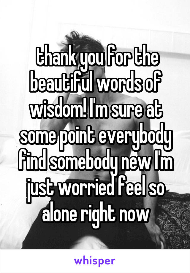  thank you for the beautiful words of wisdom! I'm sure at some point everybody find somebody new I'm just worried feel so alone right now