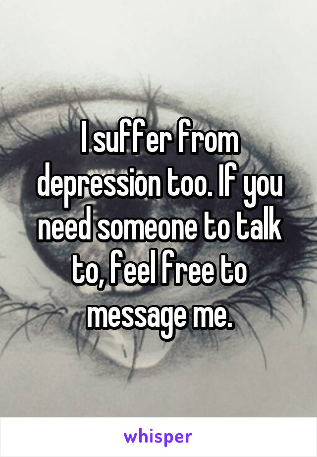 I suffer from depression too. If you need someone to talk to, feel free to message me.