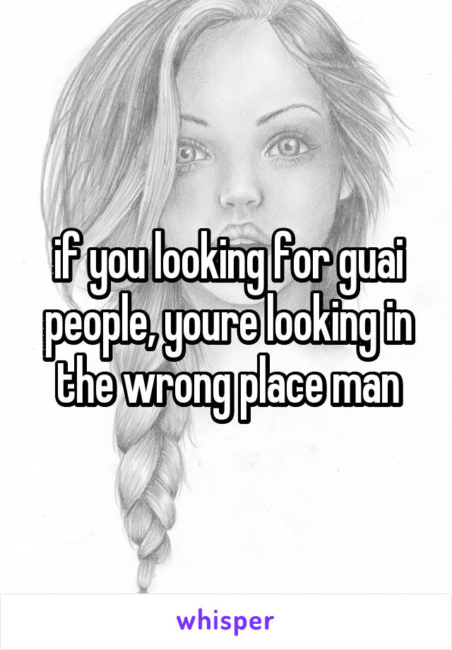 if you looking for guai people, youre looking in the wrong place man