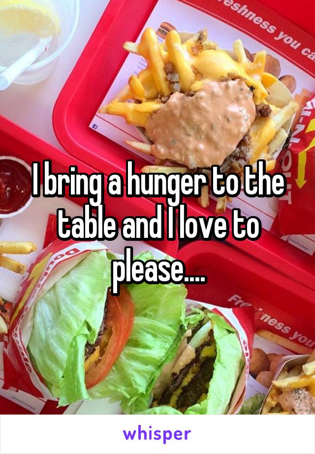 I bring a hunger to the table and I love to please....