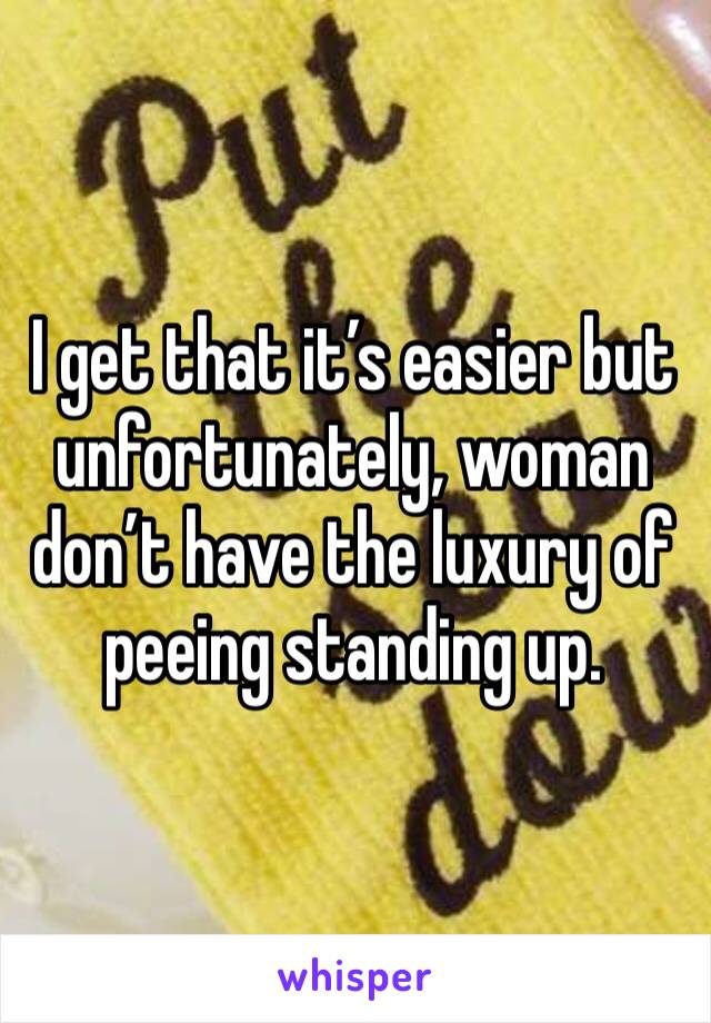 I get that it’s easier but unfortunately, woman don’t have the luxury of peeing standing up. 