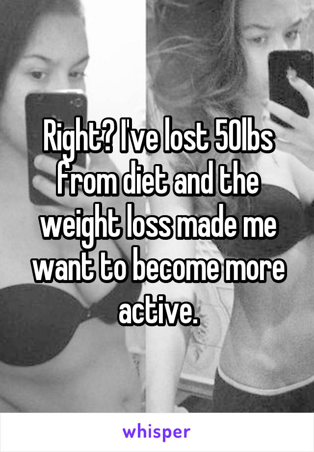 Right? I've lost 50lbs from diet and the weight loss made me want to become more active.