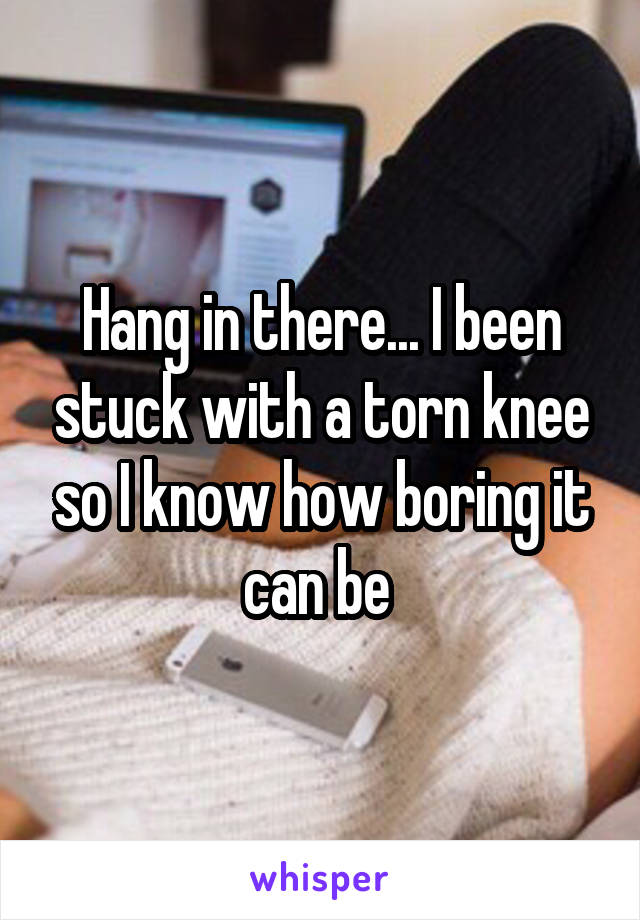 Hang in there... I been stuck with a torn knee so I know how boring it can be 