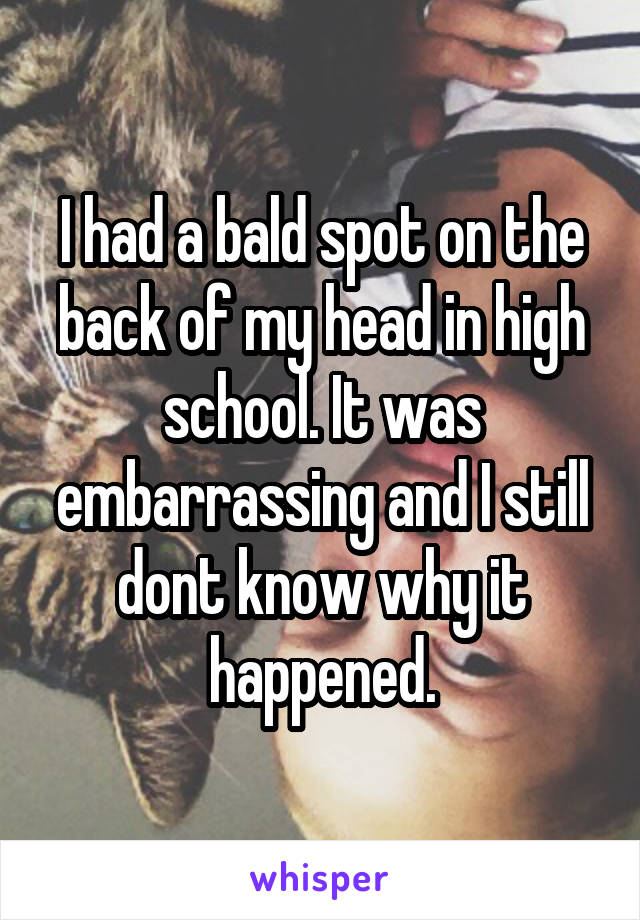 I had a bald spot on the back of my head in high school. It was embarrassing and I still dont know why it happened.