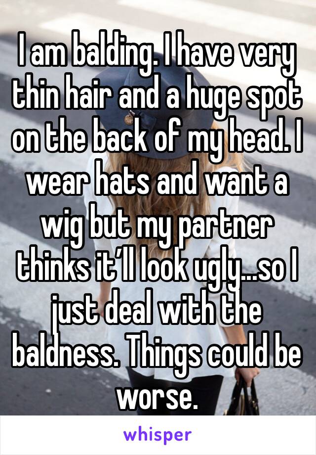 I am balding. I have very thin hair and a huge spot on the back of my head. I wear hats and want a wig but my partner thinks it’ll look ugly...so I just deal with the baldness. Things could be worse. 