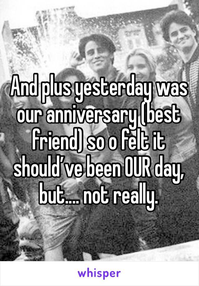 And plus yesterday was our anniversary (best friend) so o felt it should’ve been OUR day, but.... not really. 