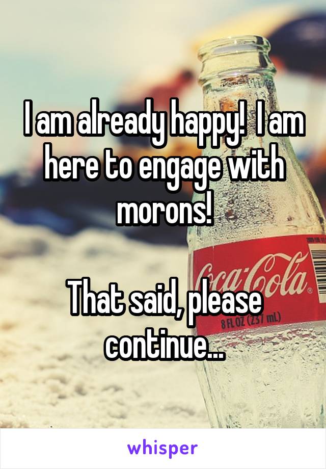 I am already happy!  I am here to engage with morons!

That said, please continue...