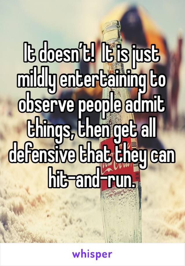 It doesn’t!  It is just mildly entertaining to observe people admit things, then get all defensive that they can hit-and-run.