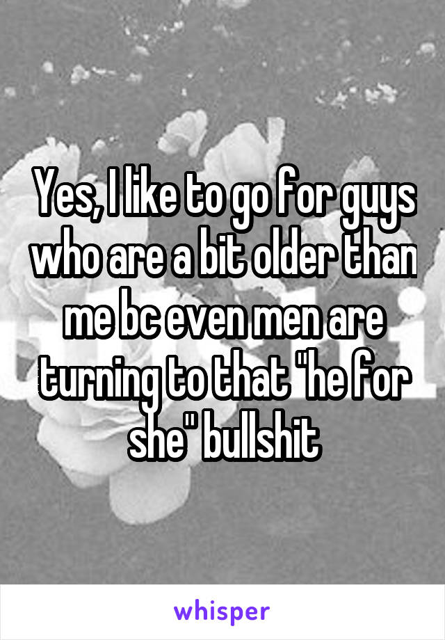 Yes, I like to go for guys who are a bit older than me bc even men are turning to that "he for she" bullshit