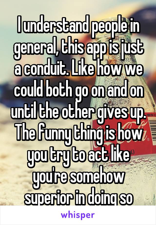 I understand people in general, this app is just a conduit. Like how we could both go on and on until the other gives up. The funny thing is how you try to act like you're somehow superior in doing so