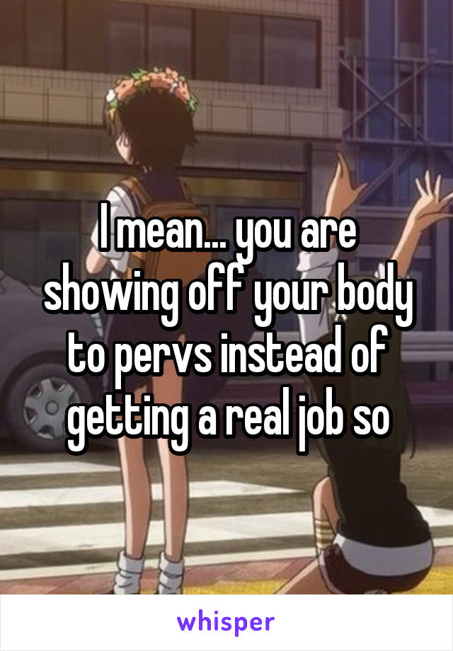I mean... you are showing off your body to pervs instead of getting a real job so