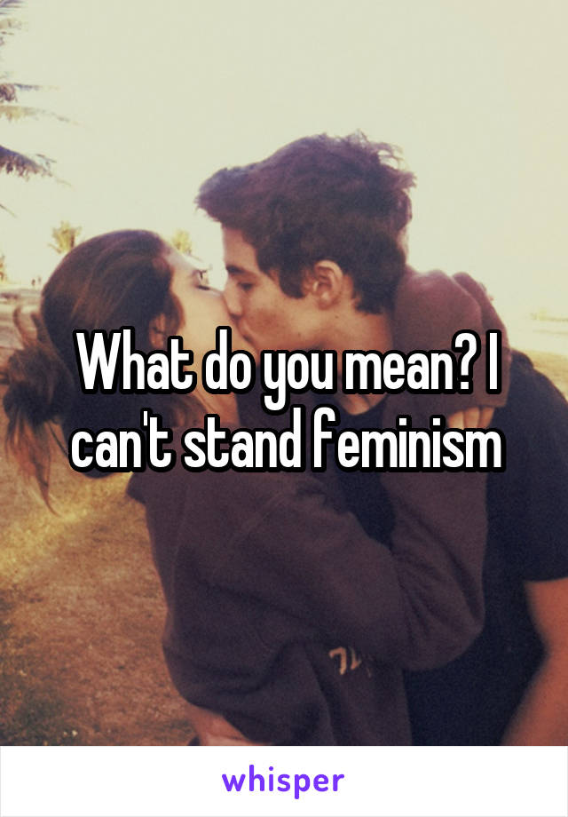 What do you mean? I can't stand feminism