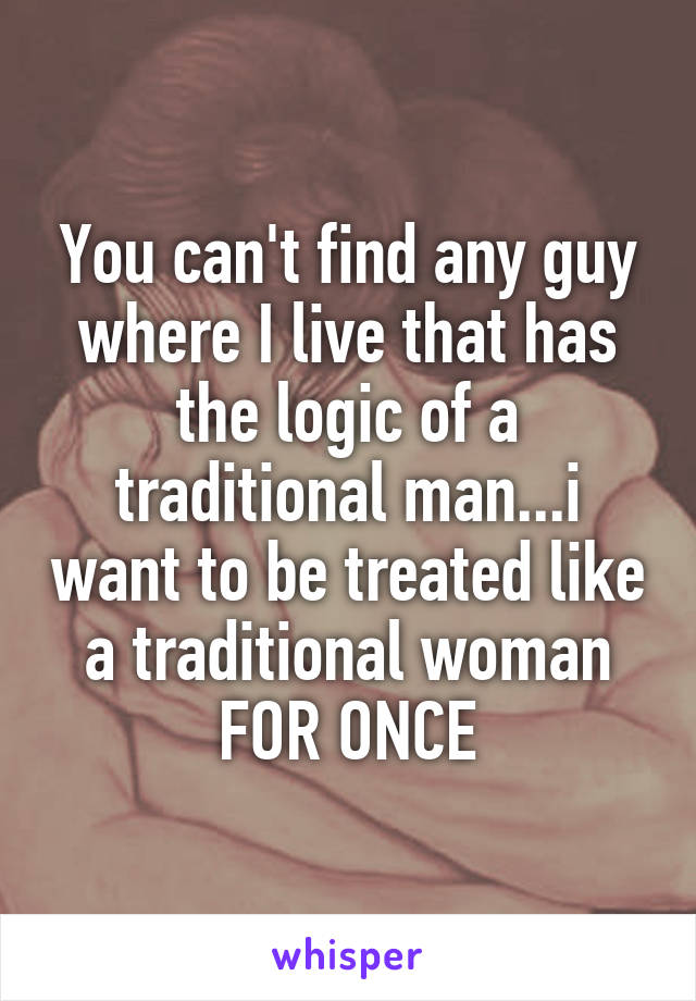 You can't find any guy where I live that has the logic of a traditional man...i want to be treated like a traditional woman FOR ONCE