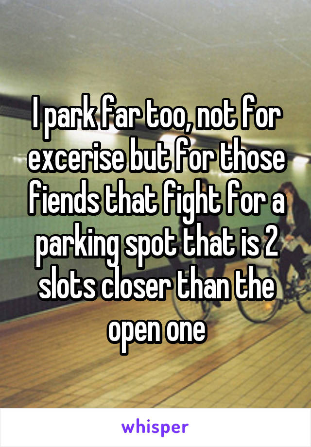 I park far too, not for excerise but for those fiends that fight for a parking spot that is 2 slots closer than the open one