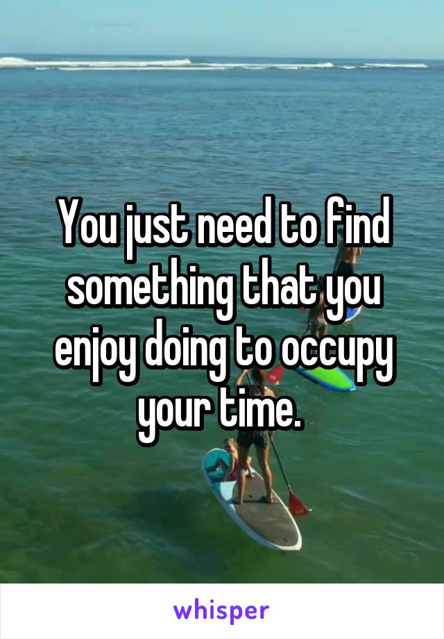 You just need to find something that you enjoy doing to occupy your time. 