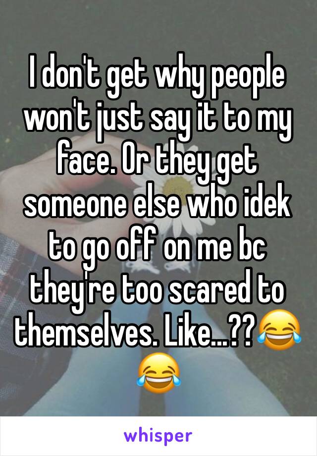 I don't get why people won't just say it to my face. Or they get someone else who idek to go off on me bc they're too scared to themselves. Like...??😂😂